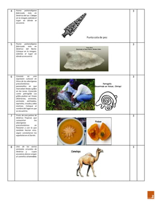 3
4 Punta paleondígena
fabricada más en
América del sur. Coloque
en la imagen,además el
lugar en dónde se
encontró.
Punta cola de pez
3
5 Punta paleondígena
fabricada más en
América del Norte.
Coloque en la imagen,
además el lugar en
dónde se encontró.
3
6 Consiste en una
expresión cultural en
lítica de los aborígenes
precolombinos
panameños en que
marcaban líneas o glifos
en las rocas. Conocida
como petroglifo Los
glifos podían ser líneas
abstractas, animales,
animales estilizados,
espirales, círculos y otros
motivos. Coloque el
nombre del lugar en que
se encuentra.
3
7 Fruto de una palma de
América Tropical, que
consumían los
aborígenes
precolombinos en
Panamá y con la que
también hacían vino,
según constataron los
españoles en el Darién.
3
8 Uno de los varios
animales oriundos de
América y cuyos
ancestros dieron origen
al camelloo dromedario.
3
 