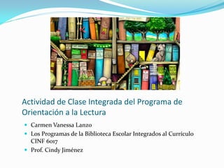 Actividad de Clase Integrada del Programa de
Orientación a la Lectura
 Carmen Vanessa Lanzo
 Los Programas de la Biblioteca Escolar Integrados al Currículo
  CINF 6017
 Prof. Cindy Jiménez
 