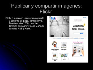 Publicar y compartir imágenes: Flickr  Flickr cuenta con una versión gratuita y con otra de pago, llamada Pro. Desde el año 2008, permite también compartir vídeos y añadir canales RSS y Atom.  