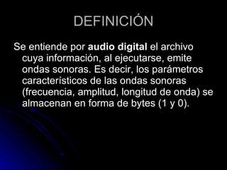 DEFINICIÓN Se entiende por  audio digital  el archivo cuya información, al ejecutarse, emite ondas sonoras. Es decir, los parámetros característicos de las ondas sonoras (frecuencia, amplitud, longitud de onda) se almacenan en forma de bytes (1 y 0).  
