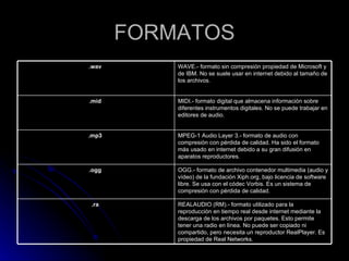 FORMATOS REALAUDIO (RM).- formato utilizado para la reproducción en tiempo real desde internet mediante la descarga de los archivos por paquetes. Esto permite tener una radio en línea. No puede ser copiado ni compartido, pero necesita un reproductor RealPlayer. Es propiedad de Real Networks.  .ra   OGG.- formato de archivo contenedor multimedia (audio y vídeo) de la fundación Xiph.org, bajo licencia de software libre. Se usa con el códec Vorbis. Es un sistema de compresión con pérdida de calidad.  .ogg   MPEG-1 Audio Layer 3.- formato de audio con compresión con pérdida de calidad. Ha sido el formato más usado en internet debido a su gran difusión en aparatos reproductores.  .mp3   MIDI.- formato digital que almacena información sobre diferentes instrumentos digitales. No se puede trabajar en editores de audio.  .mid   WAVE.- formato sin compresión propiedad de Microsoft y de IBM. No se suele usar en internet debido al tamaño de los archivos.  .wav   