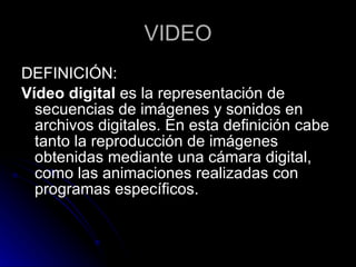 VIDEO DEFINICIÓN: Vídeo digital  es la representación de secuencias de imágenes y sonidos en archivos digitales. En esta definición cabe tanto la reproducción de imágenes obtenidas mediante una cámara digital, como las animaciones realizadas con programas específicos. 