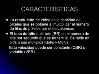 CARACTERÍSTICAS La  resolución  de vídeo es la cantidad de píxeles que se obtiene al multiplicar el número de filas de píxeles por el de columnas.  El  tasa de bits  o bit rate (BR) es el número de bits por segundo que se transmite. Se mide en bit/s o sus múltiplos Kbit/s y Mbit/s.  Esta velocidad puede ser constante (CBR) o variable (VBR).  
