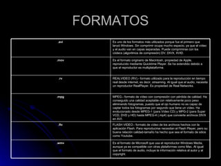 FORMATOS Es el formato de Microsoft que usa el reproductor Windows Media, aunque ya es compatible con otras plataformas como Mac. Al igual que el formato de audio, incluye la información relativa al autor y al copyright.  .wmv   FLASH VIDEO.- formato de vídeo de los archivos hechos con la aplicación Flash. Para reproducirse necesitan el Flash Player, pero su buena relación calidad-tamaño ha hecho que sea el formato de sitios como Youtube.  .flv   MPEG.- formato de vídeo con compresión con pérdida de calidad. Ha conseguido una calidad aceptable con relativamente poco peso eliminando fotogramas, puesto que el ojo humano no es capaz de captar todos los fotogramas por segundo que tiene un vídeo. Ha evolucionado desde MPEG-1 (para Vídeo CD) y MPG-2 (para Super VCD, DVD y HD) hasta MPEG-4 (.mp4) que convierte archivos DIVX en AVI.  .mpg   REALVIDEO (RV).- formato utilizado para la reproducción en tiempo real desde internet, es decir, streaming. Al igual que el audio, necesita un reproductor RealPlayer. Es propiedad de Real Networks.  .rv   Es el formato originario de Macintosh, propiedad de Apple, reproducido mediante Quicktime Player. Se ha extendido debido a que el reproductor es multiplataforma.  .mov   Es uno de los formatos más utilizados porque fue el primero que lanzó Windows. Sin comprimir ocupa mucho espacio, ya que el vídeo y el audio van en capas separadas. Puede comprimirse con los códecs (algoritmos de compresión) DV, DIVX, XVID.  .avi   