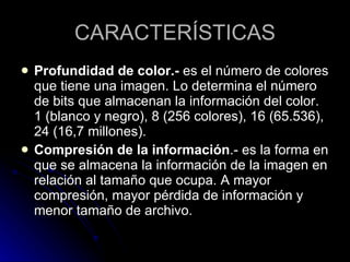 CARACTERÍSTICAS Profundidad de color.-  es el número de colores que tiene una imagen. Lo determina el número de bits que almacenan la información del color. 1 (blanco y negro), 8 (256 colores), 16 (65.536), 24 (16,7 millones).  Compresión de la información .- es la forma en que se almacena la información de la imagen en relación al tamaño que ocupa. A mayor compresión, mayor pérdida de información y menor tamaño de archivo.  