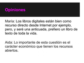 Opiniones

María: Los libros digitales están bien como
recurso directo desde Internet por ejemplo,
pero, y seré una anticuada, prefiero un libro de
texto de toda la vida.

Aida: Lo importante de esta cuestión es el
carácter económico que tienen los recursos
abiertos.
 