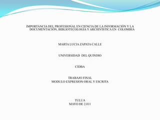 IMPORTANCIA DEL PROFESIONAL EN CIENCIA DE LA INFORMACIÓN Y LA DOCUMENTACIÓN, BIBLIOTECOLOGÍA Y ARCHIVÍSTICA EN  COLOMBIA    MARTA LUCIA ZAPATA CALLE     UNIVERSIDAD  DEL QUINDIO     CIDBA     TRABAJO FINAL  MODULO EXPRESION ORAL Y ESCRITA         TULUA MAYO DE 2.011 