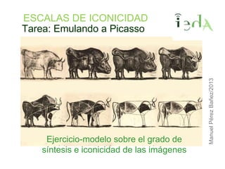 Tarea: Emulando a Picasso
Ejercicio-modelo sobre el grado de
síntesis e iconicidad de las imágenes
ManuelPérezBañez/2013
ESCALAS DE ICONICIDAD
 