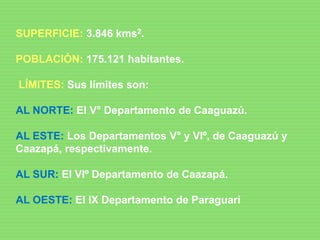 SUPERFICIE: 3.846 kms2.
POBLACIÓN: 175.121 habitantes.
LÍMITES: Sus límites son:
AL NORTE: El V° Departamento de Caaguazú.
AL ESTE: Los Departamentos V° y VIº, de Caaguazú y
Caazapá, respectivamente.
AL SUR: El VIº Departamento de Caazapá.
AL OESTE: El IX Departamento de Paraguarí
 