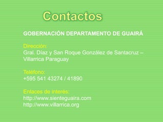 GOBERNACIÓN DEPARTAMENTO DE GUAIRÁ
Dirección:
Gral. Díaz y San Roque González de Santacruz –
Villarrica Paraguay
Teléfono:
+595 541 43274 / 41890
Enlaces de interés:
http://www.sienteguaira.com
http://www.villarrica.org
 
