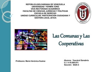 Las Comunas y Las
Cooperativas
REPÚBLICA BOLIVARIANA DE VENEZUELA
UNIVERSIDAD “FERMÍN TORO
VICE-RECTORADO ACADÉMICO
FACULTAD DE CIENCIAS JURÍDICAS Y POLÍTICAS
ESCUELA DE DERECHO
UNIDAD CURRICULAR: PARTICIPACIÓN CIUDADANA Y
GESTIÓN LOCAL 2016/A
Profesora: María Verónica Suárez Alumna: Yoscárol Sanabria
C.I. V-16.095.811
Sección: SAIA C
 