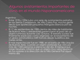 Algunos avistamientos importantes de ovnis en el mundo hispanoamericanoArgentina: Entre 1978 y 1994 hubo una serie de avistamientos extraños en las Sierras Cordobesas, de Villa Carlos Paz, mucha gente decía que aparecían pequeños triángulos blancos por las noches. El 17 de septiembre de 1985 cientos de miles de habitantes de Buenos Aires y alrededores presenciaron el paso de un objeto luminoso durante casi 12 horas. El extraño suceso fue finalmente explicado como originado en el lanzamiento de un globo estratosférico MIR francés desde Sudáfrica dos meses antes. El más espectacular fue en 1988, en el barrio de Villa Urquiza de Buenos Aires, cuando un objeto plateado fue visto por más de 7.500 personas a plena luz del día. El Aeroparque Jorge Newbery, informó que un objeto muy veloz apareció en sus radares a la dirección de la Villa General Paz aquel mismo día