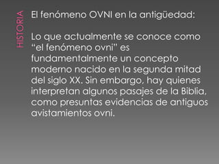 historiaEl fenómeno OVNI en la antigüedad:Lo que actualmente se conoce como“el fenómeno ovni” esfundamentalmente un conceptomoderno nacido en la segunda mitaddel siglo XX. Sin embargo, hay quienesinterpretan algunos pasajes de la Biblia,como presuntas evidencias de antiguosavistamientos ovni.