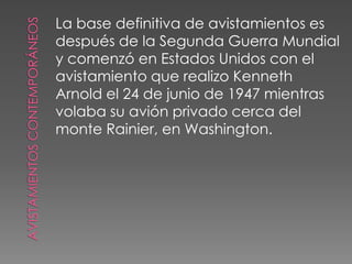 Avistamientos contemporáneosLa base definitiva de avistamientos esdespués de la Segunda Guerra Mundialy comenzó en Estados Unidos con elavistamiento que realizo KennethArnold el 24 de junio de 1947 mientrasvolaba su avión privado cerca delmonte Rainier, en Washington. 