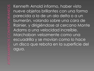 Avistamientos contemporáneosKenneth Arnoldinformo, haber vistonueve objetos brillantes con una forma parecida a la de un ala delta o a unbumerán, volando sobre una cara deRainier, y dirigiéndose al cercano MonteAdams a una velocidad increíble.Marchaban velozmente como unaescuadrilla y se movían como lo haceun disco que rebota en la superficie delagua. 