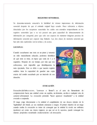 REGISTRO SENSORIAL
Se denomina memoria sensorial a la habilidad de retener impresiones de información
sensorial después de que el estímulo original haya cesado. Hace referencia a objetos
detectados por los receptores sensoriales los cuales son retenidos temporalmente en los
registros sensoriales que a su vez poseen una gran capacidad de almacenamiento de
información pre categorial, pero que solo son capaces de mantener imágenes precisas de
información sensorial por espacio muy limitado. Las dos clases de memoria sensorial que
han sido más exploradas son la icónica y la ecoica.
EJEMPLO:
Cuando escuchamos una nota en un piano y tenemos
un oído musicalmente educado, podemos identificar
de qué nota se trata, en lapso que varía de 1 a 4
segundos. Después de ese tiempo, por más que nos
esforcemos, será imposible que identifiquemos la
nota ejecutada. Esto se debe a que nuestro registro
auditivo tiene la capacidad de guardar una copia
exacta del sonido escuchado por un intervalo de esa
duración.
EVOCACIÓN
Evocación (del latín evocare, "convocar o llamar") es el acto de llamamiento de
comparecencia hacia una entidad como un espíritu, un demonio, un dios o cualquier otra de
carácter sobrenatural. La evocación pretende "hacer aparecer visualmente" a la entidad
evocada o conjurada.
El mago exige directamente a la entidad el cumplimiento de sus deseos (dentro de la
'legitimidad' del ritual), ya sea mediante amenazas o ruegos. El primer objetivo de un mago
cuando realiza la evocación es tratar de conseguir que la entidad le revele sus atributos
(poderes) así como sus trazos (signos), ya que así en lo sucesivo, puede conseguir los
mismos propósitos recurriendo exclusivamente a la invocación.
 