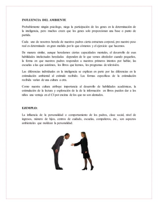 INFLUENCIA DEL AMBIENTE
Probablemente ningún psicólogo, niega la participación de los genes en la determinación de
la inteligencia, pero muchos creen que los genes solo proporcionan una base o punto de
partida.
Cada uno de nosotros hereda de nuestros padres cierta estructura corporal, pro nuestro peso
real es determinado en gran medida por lo que cómenos y el ejercicio que hacemos.
De manera similar, aunque heredamos ciertas capacidades mentales, el desarrollo de esas
habilidades intelectuales heredadas dependen de lo que vemos alrededor cuando pequeños,
la forma en que nuestros padres responden a nuestros primeros intentos por hablar, las
escuelas a las que asistimos, los libros que leemos, los programas de televisión.
Las diferencias individuales en la inteligencia se explican en parte por las diferencias en la
estimulación ambiental al estímulo recibido. Las formas específicas de la estimulación
recibida varían de una cultura a otra.
Como nuestra cultura atribuye importancia al desarrollo de habilidades académicas, la
estimulación de la lectura y exploración de la de la información en libros pueden dar a los
niños una ventaja en el CI por encima de los que no son alentados.
EJEMPLO:
La influencia de la personalidad o comportamiento de los padres, clase social, nivel de
ingresos, número de hijos, centros de cuidado, escuelas, compañeros, etc., son aspectos
ambientales que moldean la personalidad.
 