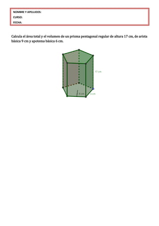 Calcula el área total y el volumen de un prisma pentagonal regular de altura 17 cm, de arista
básica 9 cm y apotema básica 6 cm.
NOMBRE Y APELLIDOS:
CURSO:
FECHA:
 