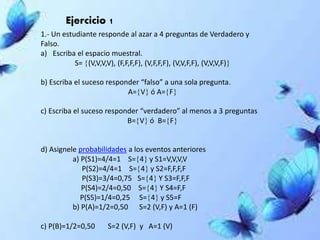 Ejercicio 1
1.- Un estudiante responde al azar a 4 preguntas de Verdadero y
Falso.
a) Escriba el espacio muestral.
S= (V,V,V,V), (F,F,F,F), (V,F,F,F), (V,V,F,F), (V,V,V,F)
b) Escriba el suceso responder “falso” a una sola pregunta.
A=V ó A=F
c) Escriba el suceso responder “verdadero” al menos a 3 preguntas
B=V ó B=F
d) Asignele probabilidades a los eventos anteriores
a) P(S1)=4/4=1 S=4 y S1=V,V,V,V
P(S2)=4/4=1 S=4 y S2=F,F,F,F
P(S3)=3/4=0,75 S=4 Y S3=F,F,F
P(S4)=2/4=0,50 S=4 Y S4=F,F
P(S5)=1/4=0,25 S=4 y S5=F
b) P(A)=1/2=0,50 S=2 (V,F) y A=1 (F)
c) P(B)=1/2=0,50 S=2 (V,F) y A=1 (V)
 