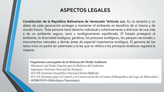 Constitución de la República Bolivariana de Venezuela "Artículo 127. Es un derecho y un
deber de cada generación proteger y mantener el ambiente en beneficio de sí misma y de
mundo futuro. Toda persona tiene derecho individual y colectivamente a disfrutar de una vida
y de un ambiente seguro, sano y ecológicamente equilibrado. El Estado protegerá el
ambiente, la diversidad biológica, genética, los procesos ecológicos, los parques nacionales y
monumentos naturales y demás áreas de especial importancia ecológica. El genoma de los
seres vivos no podrá ser patentado y la ley que se refiera a los principios bioéticos regulará la
materia.
Organismos encargados de la Defensa del Medio Ambiente
-Ministerio del Poder Popular para la Defensa del Ambiente
-Inparques (Instituto Nacional de Parques)
-IGVSB (Instituto Geográfico Nacional Simón Bolívar)
-ICLAN (Instituto para el Control y la Conservación de la Cuenca Hidrográfica del Lago de Maracaibo.)
-HIDROVEN (Hidrológica Venezolana)
ASPECTOS LEGALES
 