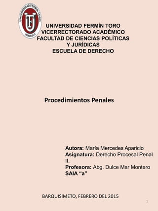 1
BARQUISIMETO, FEBRERO DEL 2015
UNIVERSIDAD FERMÍN TORO
VICERRECTORADO ACADÉMICO
FACULTAD DE CIENCIAS POLÍTICAS
Y JURÍDICAS
ESCUELA DE DERECHO
Procedimientos Penales
Autora: María Mercedes Aparicio
Asignatura: Derecho Procesal Penal
II.
Profesora: Abg. Dulce Mar Montero
SAIA “a”
 