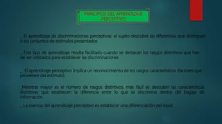 PRINCIPIOS DEL APRENDIZAJE
PERCEPTIVO
_ El aprendizaje de discriminaciones perceptivas: el sujeto descubre las diferencias que distinguen
a los conjuntos de estímulos presentados
_ Este tipo de aprendizaje resulta facilitado cuando se destacan los rasgos distintivos que han
de ser utilizados para establecer las discriminaciones
_ El aprendizaje perceptivo implica un reconocimiento de los rasgos característicos (factores que
provienen del estímulo).
_Mientras mayor es el número de rasgos distintivos, más fácil es descubrir las características
distintivas que establecen la diferencia entre lo que se discrimina dentro del bagaje de
información
_ La esencia del aprendizaje perceptivo es establecer una diferenciación del input.
 