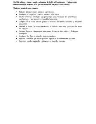 11. Si te ubicas en una escuela cualquiera de la Rep. Dominicana ¿Cuáles cosas
entiendes deben mejorar para que se desarrolle un proceso de calidad?
Mejorar los siguientes aspectos
 Relación interpersonales alumnos y profesores
 Involucrar a los padres y madres a talleres educativos
 Diseñar múltiples estrategias de aprendizajes que evidencien los aprendizajes
significativos y que garanticen la calidad educativa.
 Cumplir con la visión, misión, política y filosofía del sistema educativo y del centro
en cuestión.
 Eliminar la deserción escolar inculcando la dinámica educativa que tienen las áreas
del currículo.
 Creando diversos Laboratorios tales como: de ciencia, informática y de lenguas
extranjeras.
 Involucrar las Tics en todas las áreas curriculares.
 Personal calificado que labore por área específica de su formación docente.
 Desayuno escolar, merienda y almuerzo en todas las escuelas.
 