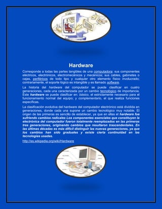 Hardware
Corresponde a todas las partes tangibles de una computadora: sus componentes
eléctricos, electrónicos, electromecánicos y mecánicos; sus cables, gabinetes o
cajas, periféricos de todo tipo y cualquier otro elemento físico involucrado;
contrariamente, el soporte lógico es intangible y es llamado software.
La historia del hardware del computador se puede clasificar en cuatro
generaciones, cada una caracterizada por un cambio tecnológico de importancia.
Este hardware se puede clasificar en: básico, el estrictamente necesario para el
funcionamiento normal del equipo; y complementario, el que realiza funciones
específicas.
La clasificación evolutiva del hardware del computador electrónico está dividida en
generaciones, donde cada una supone un cambio tecnológico muy notable. El
origen de las primeras es sencillo de establecer, ya que en ellas el hardware fue
sufriendo cambios radicales Los componentes esenciales que constituyen la
electrónica del computador fueron totalmente reemplazados en las primeras
tres generaciones, originando cambios que resultaron trascendentales. En
las últimas décadas es más difícil distinguir las nuevas generaciones, ya que
los cambios han sido graduales y existe cierta continuidad en las
tecnologías usadas.
http://es.wikipedia.org/wiki/Hardware
 