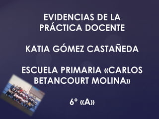 EVIDENCIAS DE LA
PRÁCTICA DOCENTE
KATIA GÓMEZ CASTAÑEDA
ESCUELA PRIMARIA «CARLOS
BETANCOURT MOLINA»
6º «A»
 