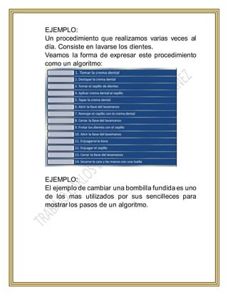 EJEMPLO:
Un procedimiento que realizamos varias veces al
día. Consiste en lavarse los dientes.
Veamos la forma de expresar este procedimiento
como un algoritmo:
EJEMPLO:
El ejemplo de cambiar una bombilla fundida es uno
de los mas utilizados por sus sencilleces para
mostrar los pasos de un algoritmo.
 