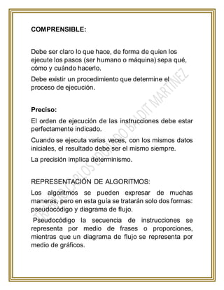 COMPRENSIBLE:
Debe ser claro lo que hace, de forma de quien los
ejecute los pasos (ser humano o máquina) sepa qué,
cómo y cuándo hacerlo.
Debe existir un procedimiento que determine el
proceso de ejecución.
Preciso:
El orden de ejecución de las instrucciones debe estar
perfectamente indicado.
Cuando se ejecuta varias veces, con los mismos datos
iniciales, el resultado debe ser el mismo siempre.
La precisión implica determinismo.
REPRESENTACIÓN DE ALGORITMOS:
Los algoritmos se pueden expresar de muchas
maneras, pero en esta guía se tratarán solo dos formas:
pseudocódigo y diagrama de flujo.
Pseudocódigo la secuencia de instrucciones se
representa por medio de frases o proporciones,
mientras que un diagrama de flujo se representa por
medio de gráficos.
 