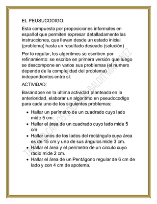 EL PEUSUCODIGO:
Esta compuesto por proposiciones informales en
español que permiten expresar detalladamente las
instrucciones, que llevan desde un estado inicial
(problema) hasta un resultado deseado (solución)
Por lo regular, los algoritmos se escriben por
refinamiento: se escribe en primera versión que luego
se descompone en varios sus problemas (el numero
depende de la complejidad del problema)
independientes entre sí.
ACTIVIDAD:
Basándose en la última actividad planteada en la
anterioridad, elaborar un algoritmo en pseudocodigo
para cada uno de los siguientes problemas:
 Hallar un perímetro de un cuadrado cuyo lado
mide 5 cm.
 Hallar el área de un cuadrado cuyo lado mide 5
cm
 Hallar unos de los lados del rectángulo cuya área
es de 15 cm y uno de sus ángulos mide 3 cm.
 Hallar el área y el perímetro de un circulo cuyo
radio mide 2 cm.
 Hallar el área de un Pentágono regular de 6 cm de
lado y con 4 cm de apotema.
 