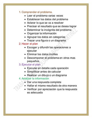 1. Comprender el problema.
 Leer el problema varias veces
 Establecer los datos del problema
 Aclarar lo que se va a resolver
 Precisar el resultado que se desea lograr
 Determinar la incógnita del problema
 Organizar la información
 Agrupar los datos en categorías
 Trazar una figura o un diagrama
2. Hacer el plan
 Escoger y difundir las operaciones a
ejecutar
 Eliminar los datos inútiles
 Descomponer el problema en otros mas
pequeños.
3. Ejecutar el plan
 Ejecutar en detalle cada operación
 Simplificar antes de calcular
 Realizar un dibujo o un diagrama
4. Analizar la información
 Dar una respuesta completa
 Hallar el mismo resultado de otra manera
 Verificar por apreciación que la respuesta
es adecuada
 