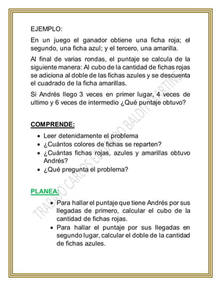 EJEMPLO:
En un juego el ganador obtiene una ficha roja; el
segundo, una ficha azul; y el tercero, una amarilla.
Al final de varias rondas, el puntaje se calcula de la
siguiente manera: Al cubo de la cantidad de fichas rojas
se adiciona al doble de las fichas azules y se descuenta
el cuadrado de la ficha amarillas.
Si Andrés llego 3 veces en primer lugar, 4 veces de
ultimo y 6 veces de intermedio ¿Qué puntaje obtuvo?
COMPRENDE:
 Leer detenidamente el problema
 ¿Cuántos colores de fichas se reparten?
 ¿Cuántas fichas rojas, azules y amarillas obtuvo
Andrés?
 ¿Qué pregunta el problema?
PLANEA:
 Para hallar el puntaje que tiene Andrés por sus
llegadas de primero, calcular el cubo de la
cantidad de fichas rojas.
 Para hallar el puntaje por sus llegadas en
segundo lugar, calcular el doble de la cantidad
de fichas azules.
 