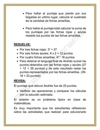  Para hallar el puntaje que pierde por sus
llegadas en ultimo lugar, calcular el cuadrado
de la cantidad de fichas amarillas.
 Para hallar el puntaje total calcular la suma de
los puntajes por las fichas rojas y azules
restarle los puntos de las fichas amarillas.
RESUELVE:
 Por tres fichas rojas: 33
= 27
 Por seis fichas azules: 6 x 2 = 12 puntos
 Por cuatro fichas amarillas: 42 =
16 puntos
 Para obtener el lenguaje final de Andrés sumar los
puntos obtenidos con las fichas rojas y azules (27
+ 12 = 39 puntos) y de este resultado restar los
puntos representados por las fichas amarillas. (39-
16 = 23 puntos)
REVISA:
El puntaje que obtuvo Andrés fue de 23 puntos.
 Verificar las operaciones y comparar los cálculos
con la solución estimada.
El anterior es un problema típico en clase de
matemáticas.
Es muy importante que los estudiantes reflexionen
sobre las actividades que realizan para solucionarlo
 
