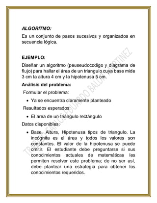 ALGORITMO:
Es un conjunto de pasos sucesivos y organizados en
secuencia lógica.
EJEMPLO:
Diseñar un algoritmo (peuseudocodigo y diagrama de
flujo) para hallar el área de un triangulo cuya base mide
3 cm la altura 4 cm y la hipotenusa 5 cm.
Análisis del problema:
Formular el problema:
 Ya se encuentra claramente planteado
Resultados esperados:
 El área de un triángulo rectángulo
Datos disponibles:
 Base, Altura, Hipotenusa tipos de triangulo. La
incógnita es el área y todos los valores son
constantes. El valor de la hipotenusa se puede
omitir. El estudiante debe preguntarse si sus
conocimientos actuales de matemáticas les
permiten resolver este problema; de no ser así,
debe plantear una estrategia para obtener los
conocimientos requeridos.
 