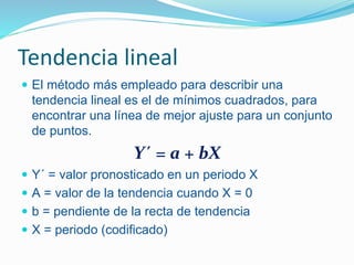 Tendencia lineal
 El método más empleado para describir una
tendencia lineal es el de mínimos cuadrados, para
encontrar una línea de mejor ajuste para un conjunto
de puntos.
Y´ = a + bX
 Y´ = valor pronosticado en un periodo X
 A = valor de la tendencia cuando X = 0
 b = pendiente de la recta de tendencia
 X = periodo (codificado)
 