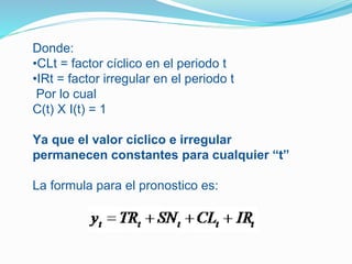 Donde:
•CLt = factor cíclico en el periodo t
•IRt = factor irregular en el periodo t
Por lo cual
C(t) X I(t) = 1
Ya que el valor cíclico e irregular
permanecen constantes para cualquier “t”
La formula para el pronostico es:
 