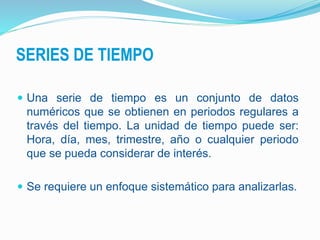 SERIES DE TIEMPO
 Una serie de tiempo es un conjunto de datos
numéricos que se obtienen en periodos regulares a
través del tiempo. La unidad de tiempo puede ser:
Hora, día, mes, trimestre, año o cualquier periodo
que se pueda considerar de interés.
 Se requiere un enfoque sistemático para analizarlas.
 