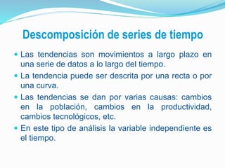 Descomposición de series de tiempo
 Las tendencias son movimientos a largo plazo en
una serie de datos a lo largo del tiempo.
 La tendencia puede ser descrita por una recta o por
una curva.
 Las tendencias se dan por varias causas: cambios
en la población, cambios en la productividad,
cambios tecnológicos, etc.
 En este tipo de análisis la variable independiente es
el tiempo.
 