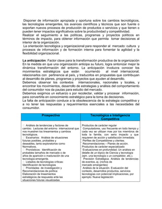 Disponer de información apropiada y oportuna sobre los cambios tecnológicos,
las tecnologías emergentes, los avances científicos y técnicos que son fuente o
soportan nuevos procesos de producción de productos o servicios y que tienen o
pueden tener impactos significativos sobre la productividad y competitividad.
Realizar el seguimiento a las políticas, programas y proyectos políticos en
términos de impacto, para obtener información que permita tomar decisiones al
interior de la organización.
 La orientación tecnológica y organizacional para responder al mercado: cultura y
procesos de información y de formación interna para fomentar la agilidad y la
flexibilidad organizacional.

La anticipación: Factor clave para la transformación productiva de la organización
En la medida en que una organización anticipa su futuro, logra sintonizar mejor la
dinámica transformación del entorno. La anticipación involucra conocer los
movimientos estratégicos que están           ocurriendo     al nivel internacional,
relacionarlos con pertinencia al país, y traducirlos en propuestas que contribuyan
al desarrollo de planes, programas y proyectos que ayuden al desarrollo.
Debemos observar los contextos          internacionales, nacionales y locales, y
encontrar los movimientos, desarrollo de estrategias y análisis del comportamiento
del consumidor nos da pautas para estudio del mercado.
Debemos exigirnos un esfuerzo s por recolectar, validar y procesar información,
para convertirla en conocimiento estratégico para la toma de decisiones.
La falta de anticipación conduce a la obsolescencia de la estrategia competitiva y
a no tener las respuestas y requerimientos esenciales a las necesidades del
consumidor.

               Prospectiva                              Tecnológica e Inteligencia
                                                              Competitiva

 Análisis de tendencias y factores de           Productos de carácter regular
cambio: Lecturas del entorno internacional que    Computadores, uso frecuente en todo tiempo y
nos muestren los lineamientos y cambios           cada vez se utilizan mas por los miembros de
tecnológicos.                                     toda la familia, con serio impacto y que
 Escenarios: Análisis de situaciones             requieren de acción y satisfacción inmediata.
futuras posibles, probables y                      Perfiles de Competidores y clientes.
deseables, tanto exploratorios como                 Recomendaciones – Planes de acción.
Normativos.                                         Productos de carácter especializado
 Pronósticos: Identificación de                     Evaluaciones en profundidad. Un análisis en
probables tamaños de mercado o de                    detalle de un tópico de Ciencia y tecnología
años de aparición o maduración de una                (ejm. una tecnología o un competidor, etc.).
tecnología emergente.                                 Previsión Estratégica. Análisis de tendencias
 Listados de tecnologías críticas:                   de eventos..ej. (nichos de
Identificación de tecnologías                         mercado emergentes)
 Prioridades de investigación y                       Análisis de la situación. Evaluación del
Recomendaciones de política:                           contexto, desarrollos productos, servicios
Elaboración de lineamientos                            tecnologías con potencial implicaciones, por
estratégicos de respuesta ante las                     ejemplo: Nueva legislación
situaciones futuras visualizadas
 