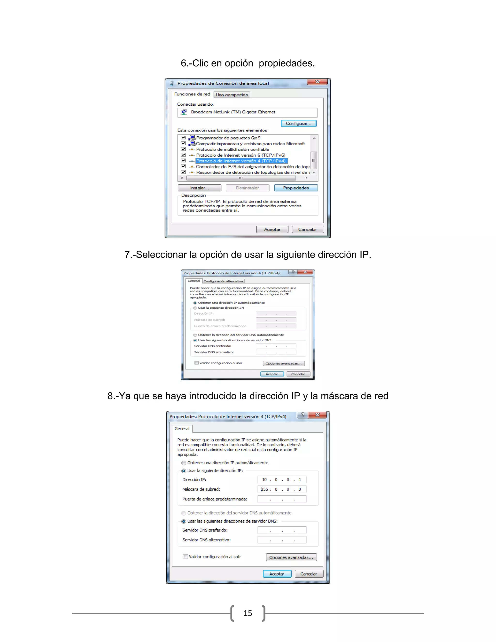 6.-Clic en opción propiedades.




   7.-Seleccionar la opción de usar la siguiente dirección IP.




8.-Ya que se haya introducido la dirección IP y la máscara de red




                               15
 