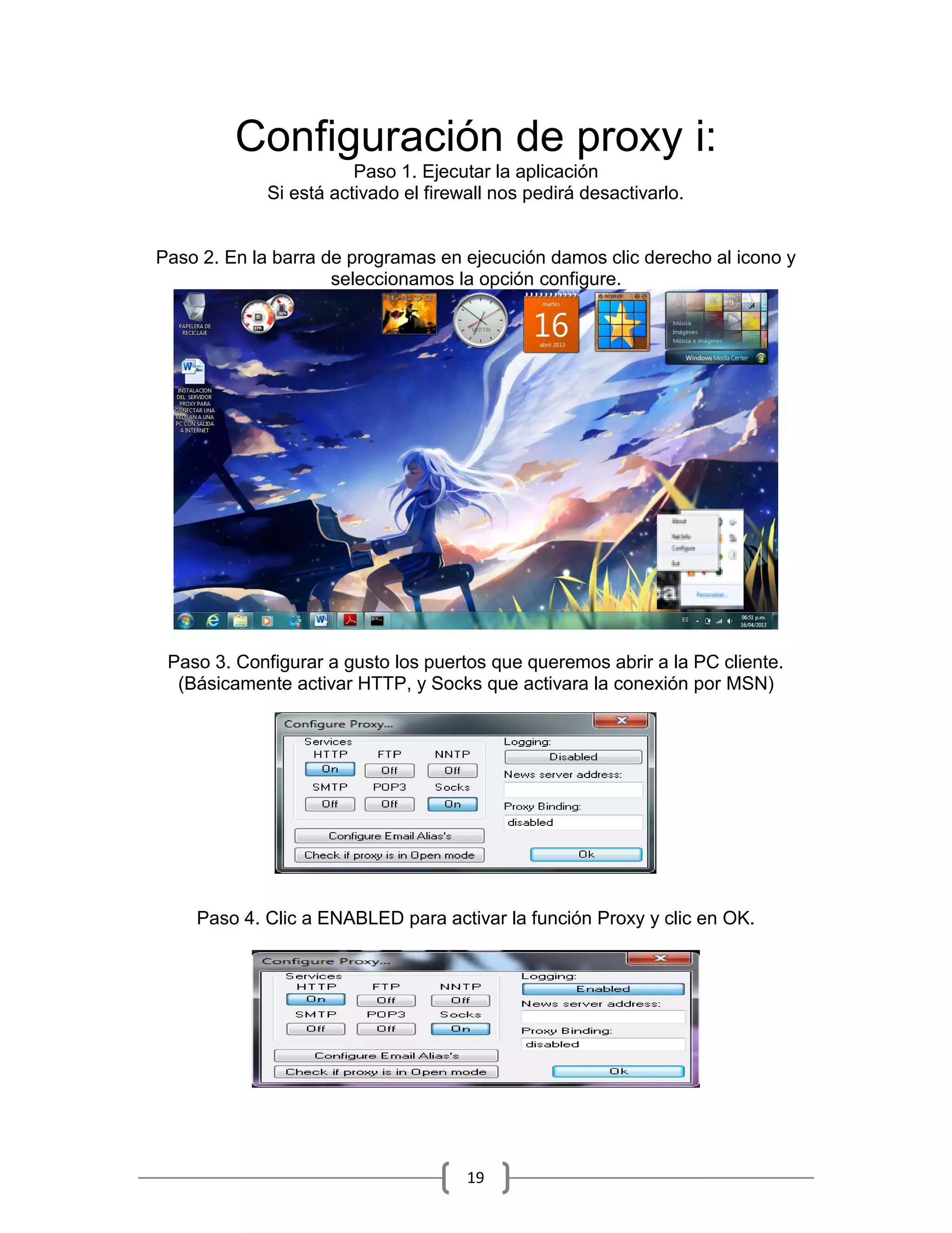 Configuración de proxy i:
                        Paso 1. Ejecutar la aplicación
             Si está activado el firewall nos pedirá desactivarlo.


Paso 2. En la barra de programas en ejecución damos clic derecho al icono y
                     seleccionamos la opción configure.




 Paso 3. Configurar a gusto los puertos que queremos abrir a la PC cliente.
  (Básicamente activar HTTP, y Socks que activara la conexión por MSN)




    Paso 4. Clic a ENABLED para activar la función Proxy y clic en OK.




                                      19
 