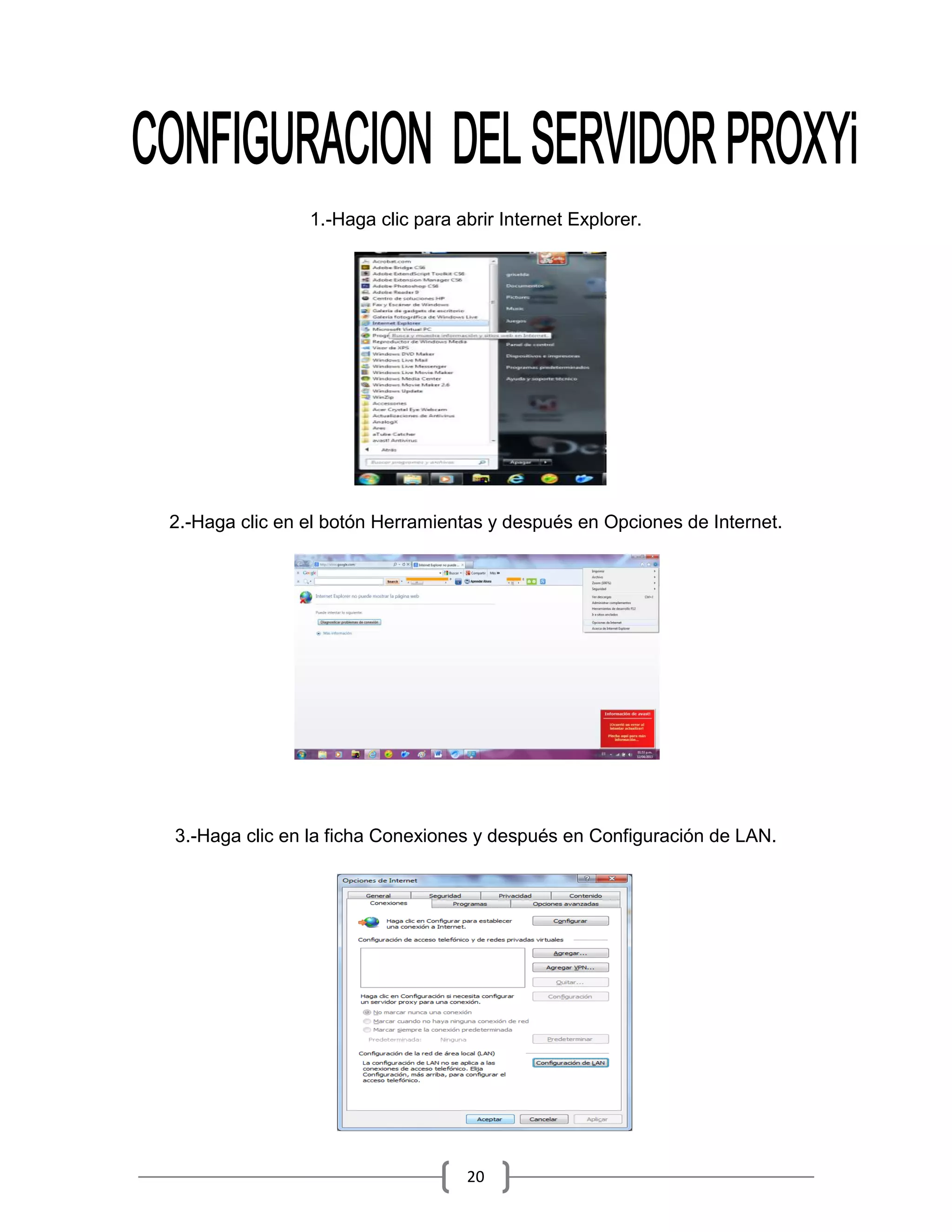 1.-Haga clic para abrir Internet Explorer.




2.-Haga clic en el botón Herramientas y después en Opciones de Internet.




3.-Haga clic en la ficha Conexiones y después en Configuración de LAN.




                                   20
 