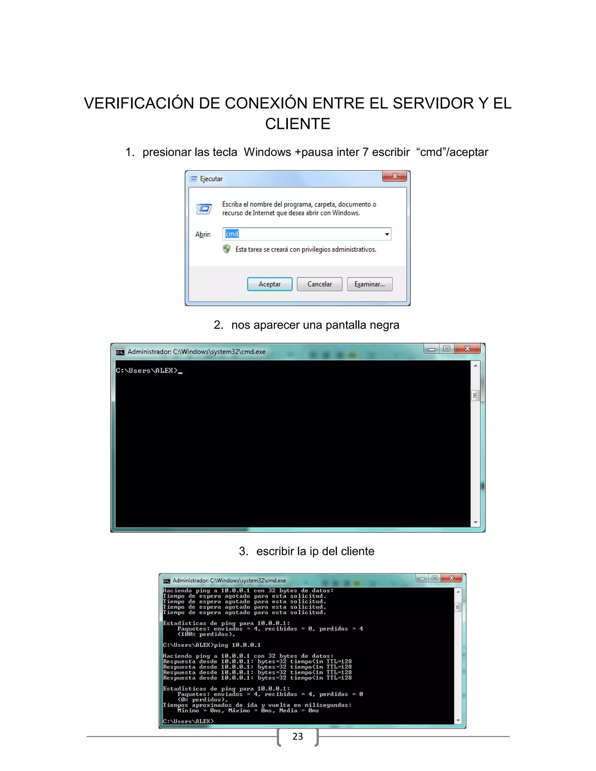 VERIFICACIÓN DE CONEXIÓN ENTRE EL SERVIDOR Y EL
                    CLIENTE
    1. presionar las tecla Windows +pausa inter 7 escribir “cmd”/aceptar




                    2. nos aparecer una pantalla negra




                         3. escribir la ip del cliente




                                    23
 