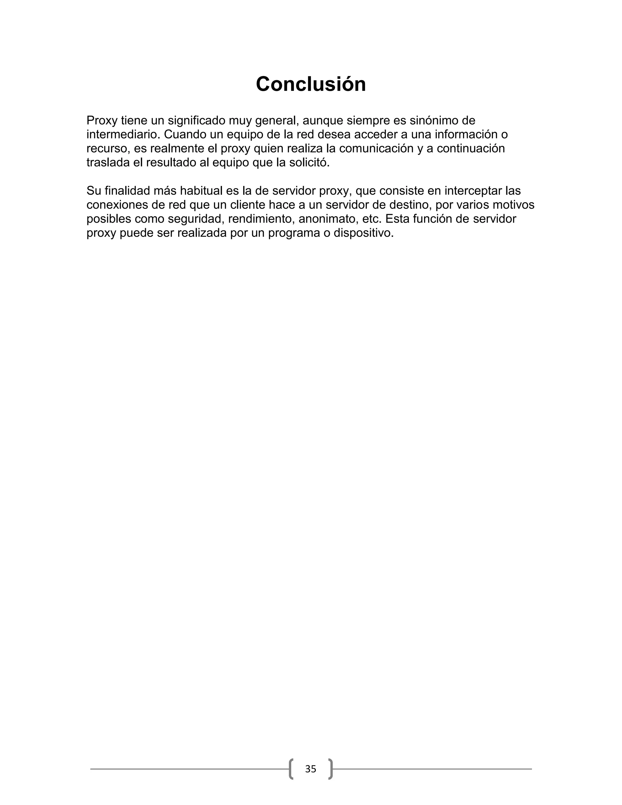 Conclusión
Proxy tiene un significado muy general, aunque siempre es sinónimo de
intermediario. Cuando un equipo de la red desea acceder a una información o
recurso, es realmente el proxy quien realiza la comunicación y a continuación
traslada el resultado al equipo que la solicitó.

Su finalidad más habitual es la de servidor proxy, que consiste en interceptar las
conexiones de red que un cliente hace a un servidor de destino, por varios motivos
posibles como seguridad, rendimiento, anonimato, etc. Esta función de servidor
proxy puede ser realizada por un programa o dispositivo.




                                       35
 