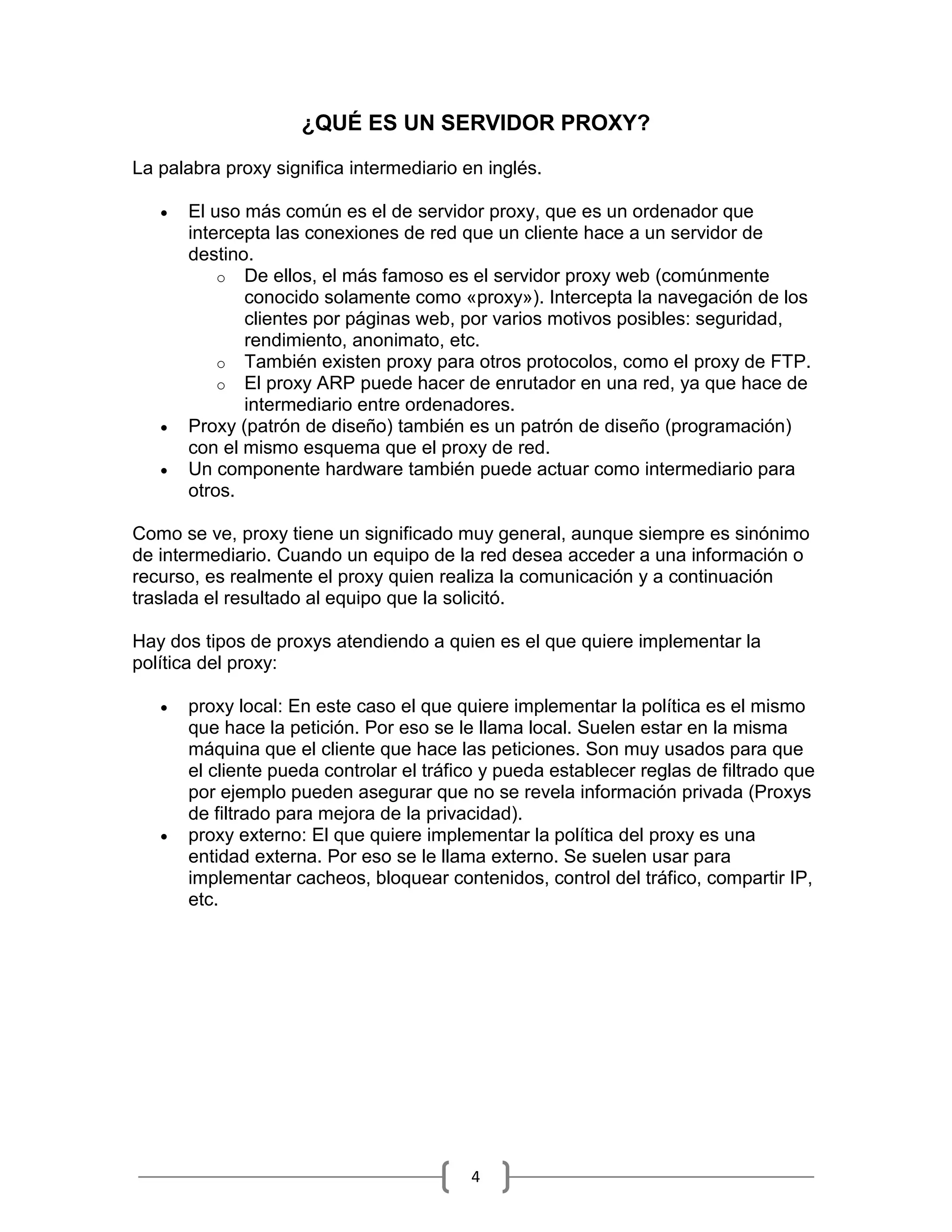 ¿QUÉ ES UN SERVIDOR PROXY?

La palabra proxy significa intermediario en inglés.

      El uso más común es el de servidor proxy, que es un ordenador que
       intercepta las conexiones de red que un cliente hace a un servidor de
       destino.
           o De ellos, el más famoso es el servidor proxy web (comúnmente
              conocido solamente como «proxy»). Intercepta la navegación de los
              clientes por páginas web, por varios motivos posibles: seguridad,
              rendimiento, anonimato, etc.
           o También existen proxy para otros protocolos, como el proxy de FTP.
           o El proxy ARP puede hacer de enrutador en una red, ya que hace de
              intermediario entre ordenadores.
      Proxy (patrón de diseño) también es un patrón de diseño (programación)
       con el mismo esquema que el proxy de red.
      Un componente hardware también puede actuar como intermediario para
       otros.

Como se ve, proxy tiene un significado muy general, aunque siempre es sinónimo
de intermediario. Cuando un equipo de la red desea acceder a una información o
recurso, es realmente el proxy quien realiza la comunicación y a continuación
traslada el resultado al equipo que la solicitó.

Hay dos tipos de proxys atendiendo a quien es el que quiere implementar la
política del proxy:

      proxy local: En este caso el que quiere implementar la política es el mismo
       que hace la petición. Por eso se le llama local. Suelen estar en la misma
       máquina que el cliente que hace las peticiones. Son muy usados para que
       el cliente pueda controlar el tráfico y pueda establecer reglas de filtrado que
       por ejemplo pueden asegurar que no se revela información privada (Proxys
       de filtrado para mejora de la privacidad).
      proxy externo: El que quiere implementar la política del proxy es una
       entidad externa. Por eso se le llama externo. Se suelen usar para
       implementar cacheos, bloquear contenidos, control del tráfico, compartir IP,
       etc.




                                          4
 