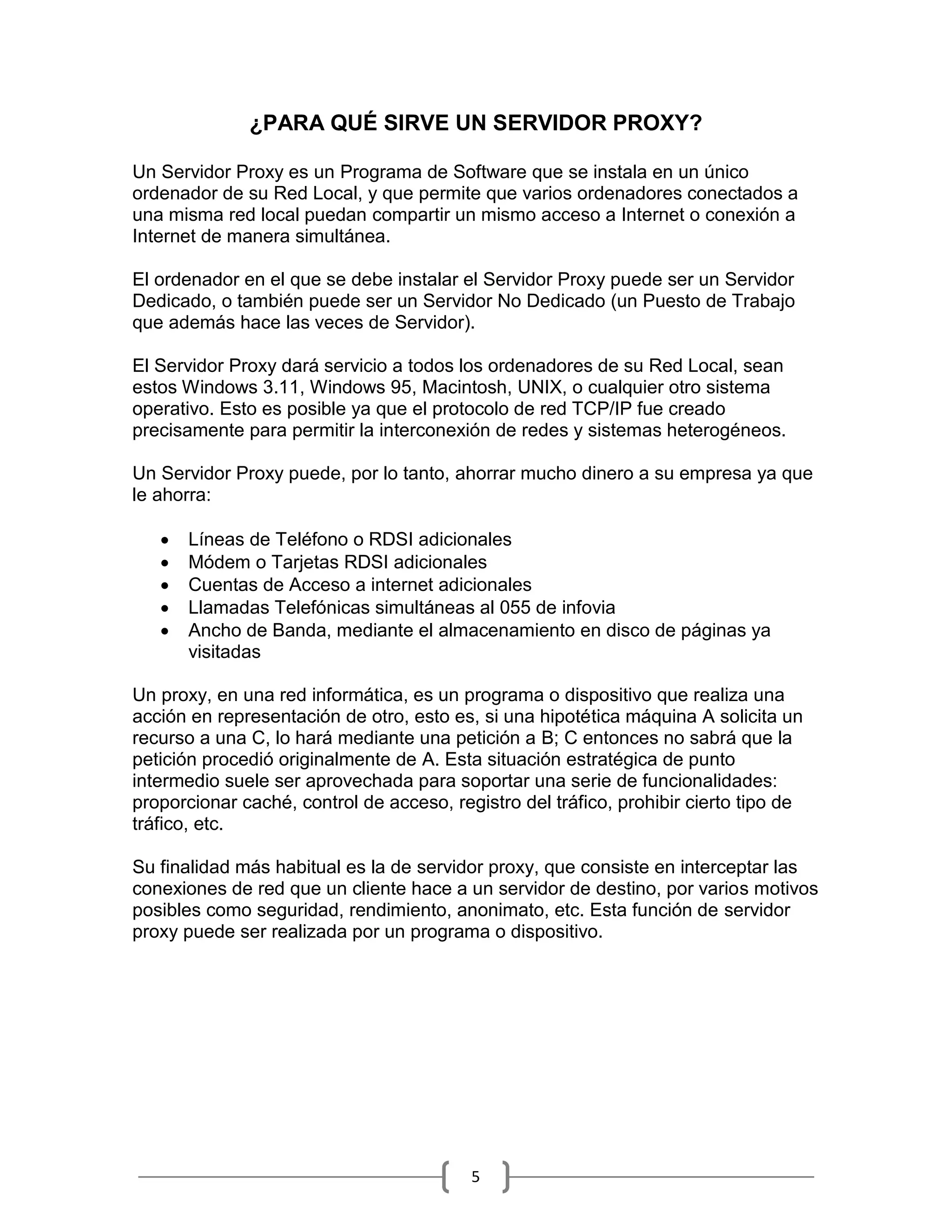 ¿PARA QUÉ SIRVE UN SERVIDOR PROXY?

Un Servidor Proxy es un Programa de Software que se instala en un único
ordenador de su Red Local, y que permite que varios ordenadores conectados a
una misma red local puedan compartir un mismo acceso a Internet o conexión a
Internet de manera simultánea.

El ordenador en el que se debe instalar el Servidor Proxy puede ser un Servidor
Dedicado, o también puede ser un Servidor No Dedicado (un Puesto de Trabajo
que además hace las veces de Servidor).

El Servidor Proxy dará servicio a todos los ordenadores de su Red Local, sean
estos Windows 3.11, Windows 95, Macintosh, UNIX, o cualquier otro sistema
operativo. Esto es posible ya que el protocolo de red TCP/IP fue creado
precisamente para permitir la interconexión de redes y sistemas heterogéneos.

Un Servidor Proxy puede, por lo tanto, ahorrar mucho dinero a su empresa ya que
le ahorra:

      Líneas de Teléfono o RDSI adicionales
      Módem o Tarjetas RDSI adicionales
      Cuentas de Acceso a internet adicionales
      Llamadas Telefónicas simultáneas al 055 de infovia
      Ancho de Banda, mediante el almacenamiento en disco de páginas ya
       visitadas

Un proxy, en una red informática, es un programa o dispositivo que realiza una
acción en representación de otro, esto es, si una hipotética máquina A solicita un
recurso a una C, lo hará mediante una petición a B; C entonces no sabrá que la
petición procedió originalmente de A. Esta situación estratégica de punto
intermedio suele ser aprovechada para soportar una serie de funcionalidades:
proporcionar caché, control de acceso, registro del tráfico, prohibir cierto tipo de
tráfico, etc.

Su finalidad más habitual es la de servidor proxy, que consiste en interceptar las
conexiones de red que un cliente hace a un servidor de destino, por varios motivos
posibles como seguridad, rendimiento, anonimato, etc. Esta función de servidor
proxy puede ser realizada por un programa o dispositivo.




                                          5
 