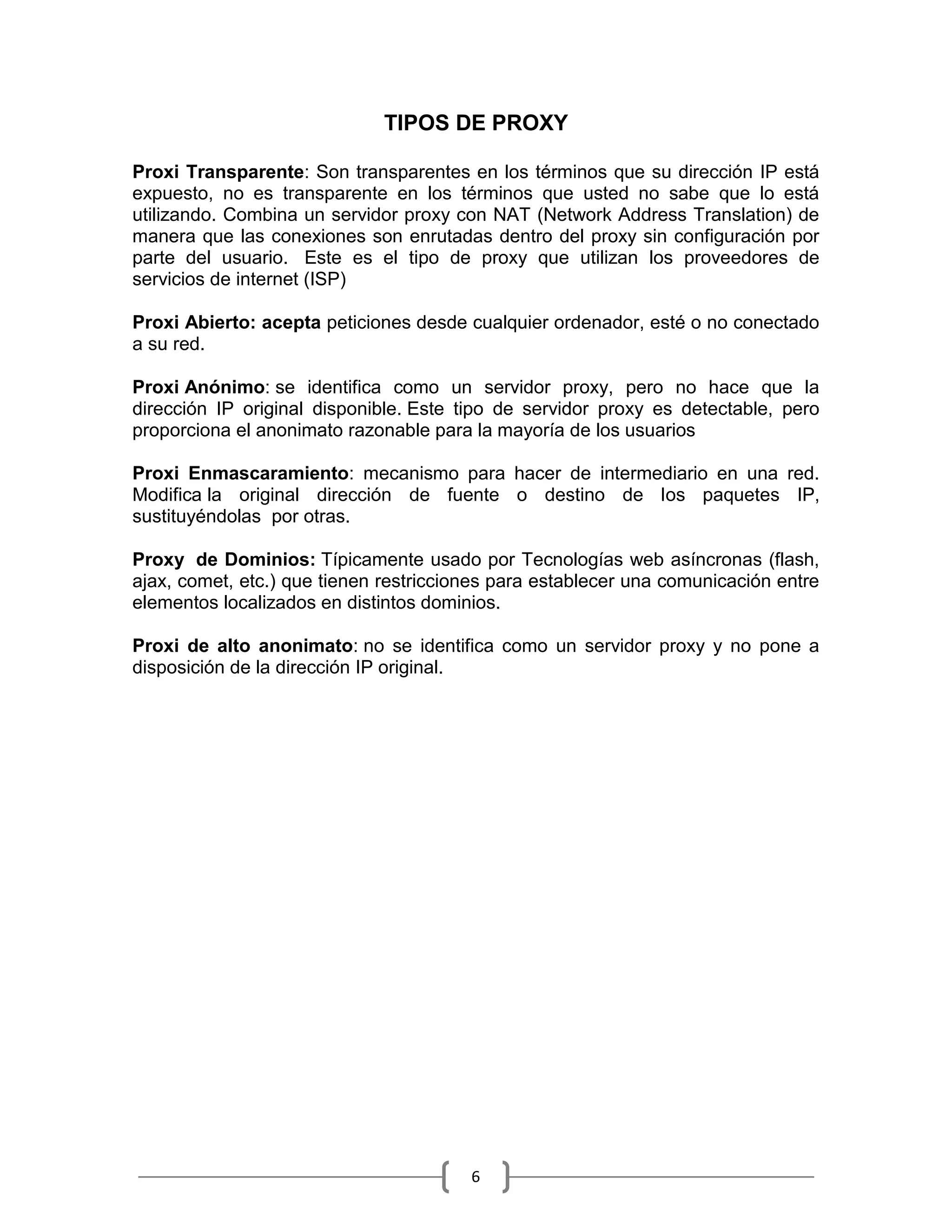 TIPOS DE PROXY

Proxi Transparente: Son transparentes en los términos que su dirección IP está
expuesto, no es transparente en los términos que usted no sabe que lo está
utilizando. Combina un servidor proxy con NAT (Network Address Translation) de
manera que las conexiones son enrutadas dentro del proxy sin configuración por
parte del usuario. Este es el tipo de proxy que utilizan los proveedores de
servicios de internet (ISP)

Proxi Abierto: acepta peticiones desde cualquier ordenador, esté o no conectado
a su red.

Proxi Anónimo: se identifica como un servidor proxy, pero no hace que la
dirección IP original disponible. Este tipo de servidor proxy es detectable, pero
proporciona el anonimato razonable para la mayoría de los usuarios

Proxi Enmascaramiento: mecanismo para hacer de intermediario en una red.
Modifica la original dirección de fuente o destino de los paquetes IP,
sustituyéndolas por otras.

Proxy de Dominios: Típicamente usado por Tecnologías web asíncronas (flash,
ajax, comet, etc.) que tienen restricciones para establecer una comunicación entre
elementos localizados en distintos dominios.

Proxi de alto anonimato: no se identifica como un servidor proxy y no pone a
disposición de la dirección IP original.




                                        6
 