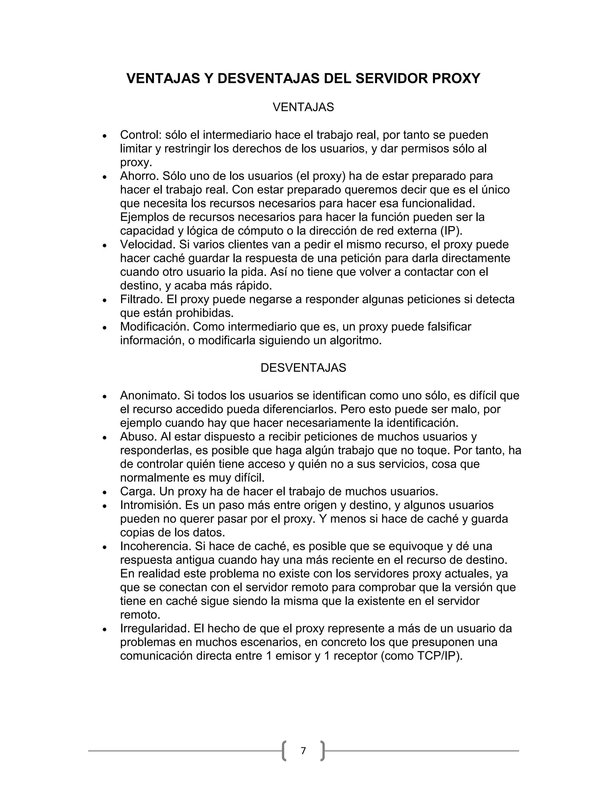 VENTAJAS Y DESVENTAJAS DEL SERVIDOR PROXY

                                 VENTAJAS

   Control: sólo el intermediario hace el trabajo real, por tanto se pueden
    limitar y restringir los derechos de los usuarios, y dar permisos sólo al
    proxy.
   Ahorro. Sólo uno de los usuarios (el proxy) ha de estar preparado para
    hacer el trabajo real. Con estar preparado queremos decir que es el único
    que necesita los recursos necesarios para hacer esa funcionalidad.
    Ejemplos de recursos necesarios para hacer la función pueden ser la
    capacidad y lógica de cómputo o la dirección de red externa (IP).
   Velocidad. Si varios clientes van a pedir el mismo recurso, el proxy puede
    hacer caché guardar la respuesta de una petición para darla directamente
    cuando otro usuario la pida. Así no tiene que volver a contactar con el
    destino, y acaba más rápido.
   Filtrado. El proxy puede negarse a responder algunas peticiones si detecta
    que están prohibidas.
   Modificación. Como intermediario que es, un proxy puede falsificar
    información, o modificarla siguiendo un algoritmo.

                              DESVENTAJAS

   Anonimato. Si todos los usuarios se identifican como uno sólo, es difícil que
    el recurso accedido pueda diferenciarlos. Pero esto puede ser malo, por
    ejemplo cuando hay que hacer necesariamente la identificación.
   Abuso. Al estar dispuesto a recibir peticiones de muchos usuarios y
    responderlas, es posible que haga algún trabajo que no toque. Por tanto, ha
    de controlar quién tiene acceso y quién no a sus servicios, cosa que
    normalmente es muy difícil.
   Carga. Un proxy ha de hacer el trabajo de muchos usuarios.
   Intromisión. Es un paso más entre origen y destino, y algunos usuarios
    pueden no querer pasar por el proxy. Y menos si hace de caché y guarda
    copias de los datos.
   Incoherencia. Si hace de caché, es posible que se equivoque y dé una
    respuesta antigua cuando hay una más reciente en el recurso de destino.
    En realidad este problema no existe con los servidores proxy actuales, ya
    que se conectan con el servidor remoto para comprobar que la versión que
    tiene en caché sigue siendo la misma que la existente en el servidor
    remoto.
   Irregularidad. El hecho de que el proxy represente a más de un usuario da
    problemas en muchos escenarios, en concreto los que presuponen una
    comunicación directa entre 1 emisor y 1 receptor (como TCP/IP).




                                      7
 